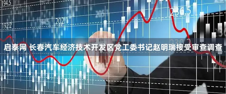 启泰网 长春汽车经济技术开发区党工委书记赵明瑞接受审查调查