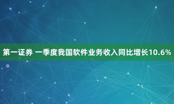 第一证券 一季度我国软件业务收入同比增长10.6%