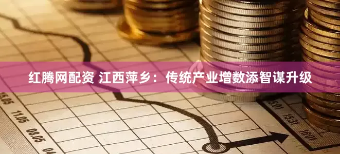 红腾网配资 江西萍乡：传统产业增数添智谋升级