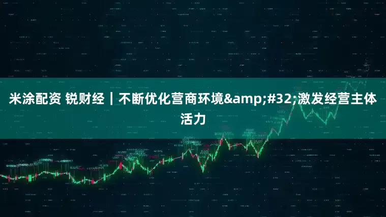 米涂配资 锐财经｜不断优化营商环境&#32;激发经营主体活力