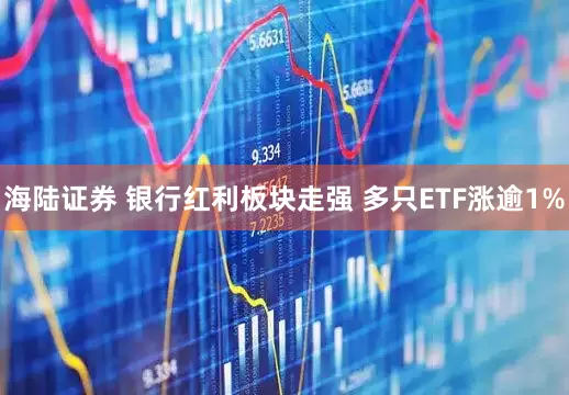 海陆证券 银行红利板块走强 多只ETF涨逾1%