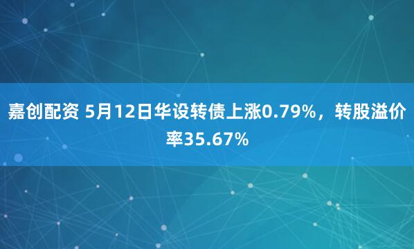 嘉创配资 5月12日华设转债上涨0.79%，转股溢价率35.67%