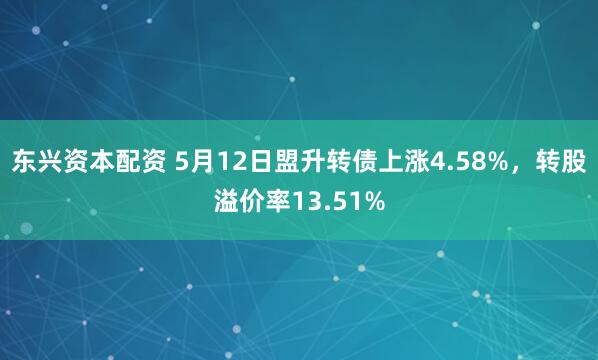 东兴资本配资 5月12日盟升转债上涨4.58%，转股溢价率13.51%