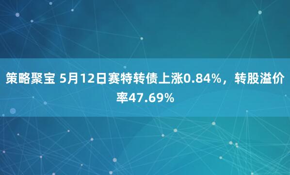 策略聚宝 5月12日赛特转债上涨0.84%，转股溢价率47.69%