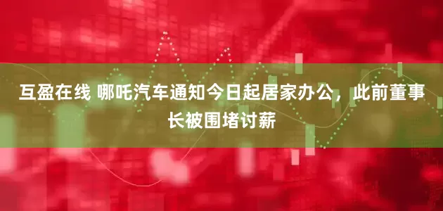 互盈在线 哪吒汽车通知今日起居家办公，此前董事长被围堵讨薪