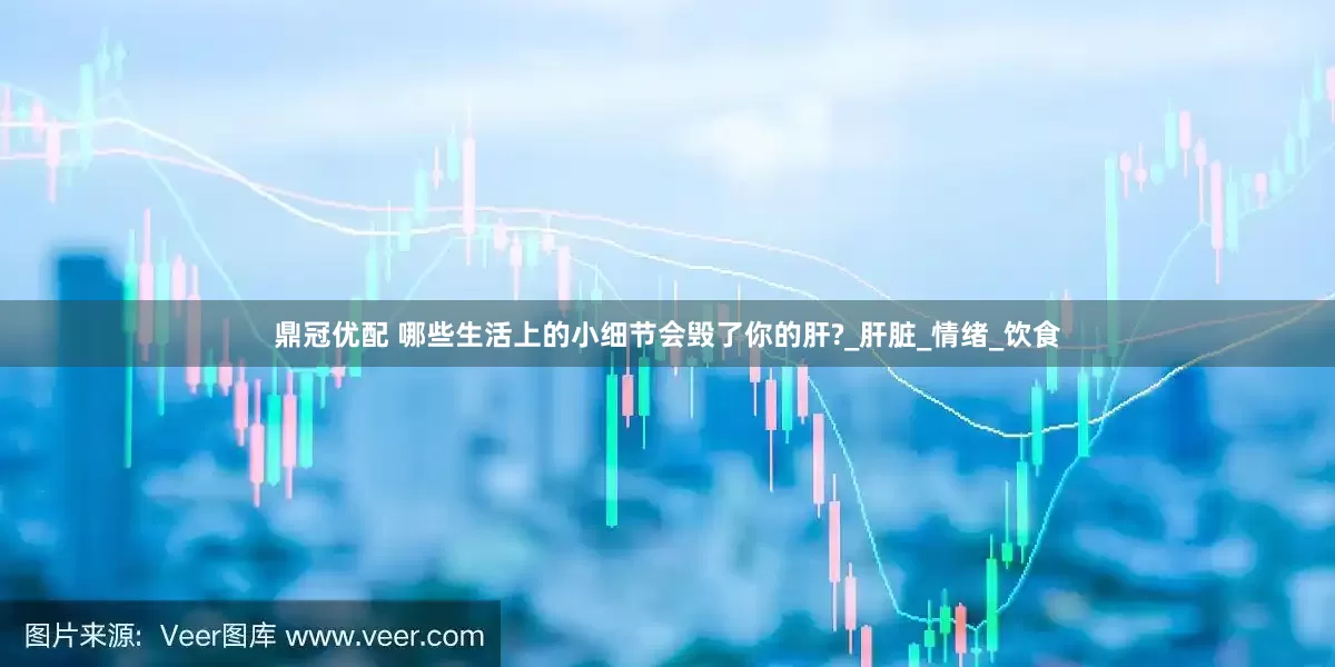 鼎冠优配 哪些生活上的小细节会毁了你的肝?_肝脏_情绪_饮食
