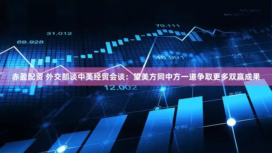 赤盈配资 外交部谈中美经贸会谈：望美方同中方一道争取更多双赢成果
