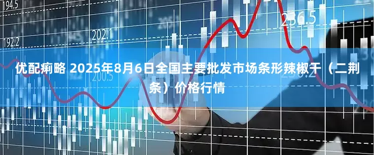 优配痢略 2025年8月6日全国主要批发市场条形辣椒干（二荆条）价格行情