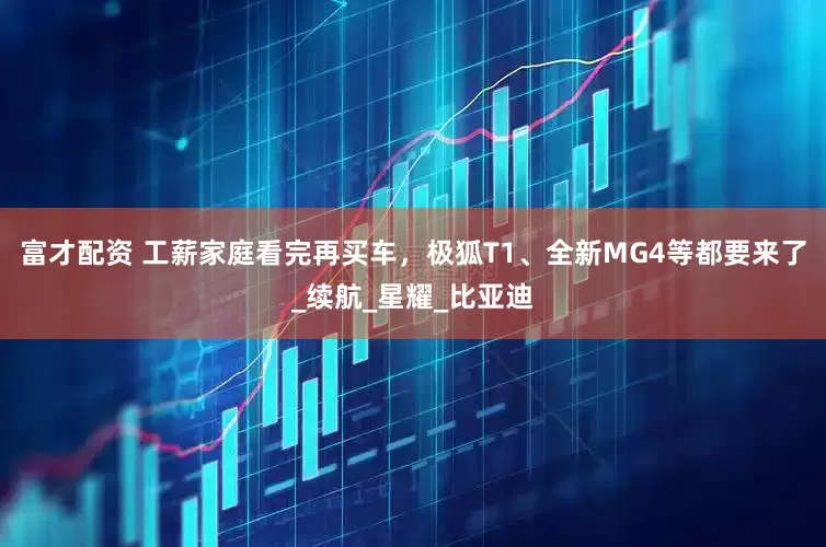 富才配资 工薪家庭看完再买车，极狐T1、全新MG4等都要来了_续航_星耀_比亚迪