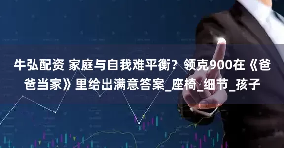 牛弘配资 家庭与自我难平衡？领克900在《爸爸当家》里给出满意答案_座椅_细节_孩子