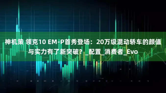 神机策 领克10 EM-P首秀登场：20万级混动轿车的颜值与实力有了新突破？_配置_消费者_Evo