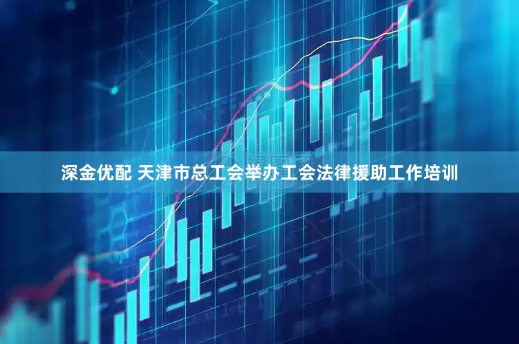 深金优配 天津市总工会举办工会法律援助工作培训