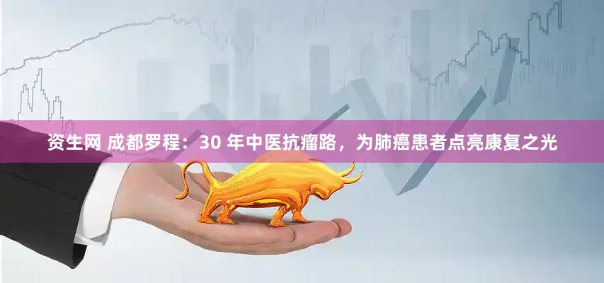 资生网 成都罗程：30 年中医抗瘤路，为肺癌患者点亮康复之光