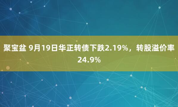 聚宝盆 9月19日华正转债下跌2.19%，转股溢价率24.9%