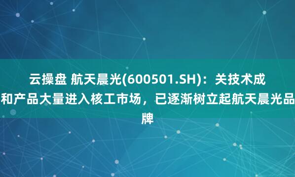 云操盘 航天晨光(600501.SH)：关技术成果和产品大量进入核工市场，已逐渐树立起航天晨光品牌