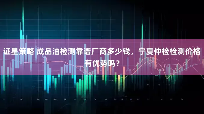 证星策略 成品油检测靠谱厂商多少钱,宁夏仲检检测价格有优势吗?