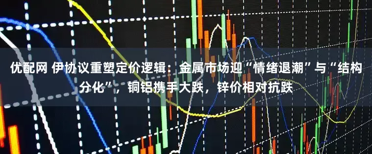 优配网 伊协议重塑定价逻辑：金属市场迎“情绪退潮”与“结构分化”，铜铝携手大跌，锌价相对抗跌
