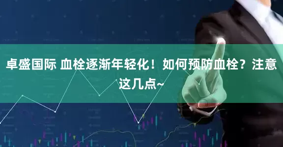 卓盛国际 血栓逐渐年轻化！如何预防血栓？注意这几点~