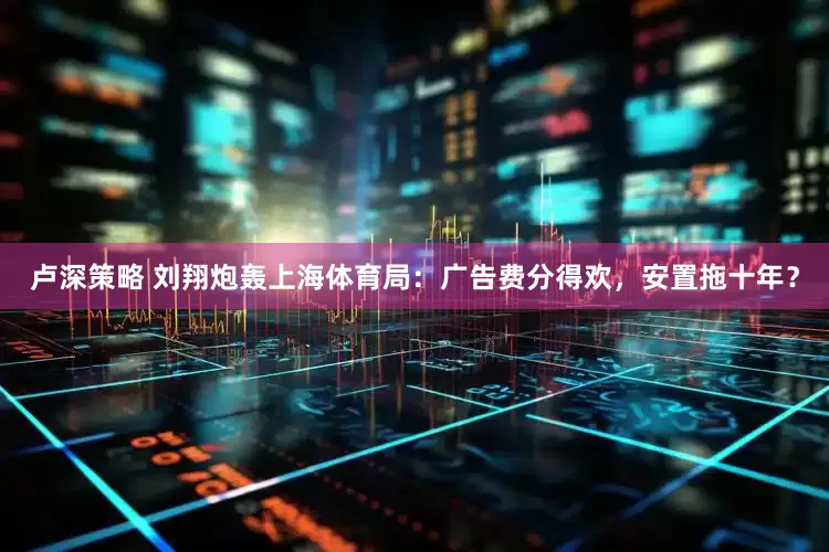 卢深策略 刘翔炮轰上海体育局：广告费分得欢，安置拖十年？